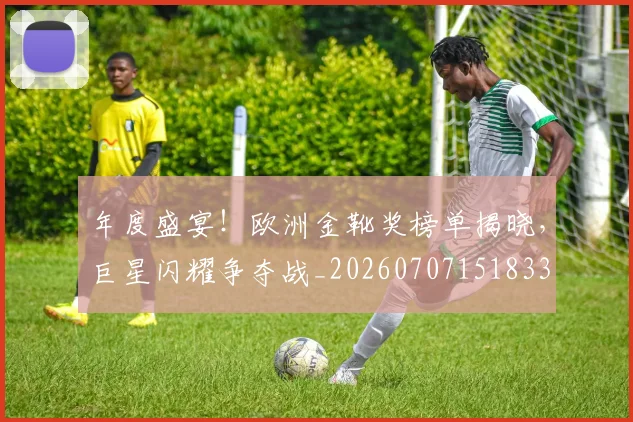 年度盛宴!欧洲金靴奖榜单揭晓,巨星闪耀争夺战_20260707151833