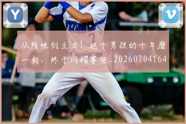 从陪练到主力!这个男孩的十年磨一剑,终于闪耀赛场_20260704164824