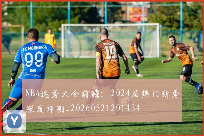 NBA选秀大会前瞻：2024届热门新秀深度评测_20260521201434