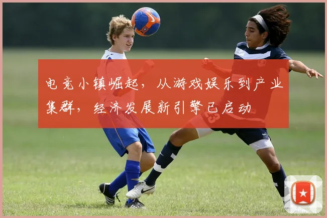 电竞小镇崛起,从游戏娱乐到产业集群,经济发展新引擎已启动