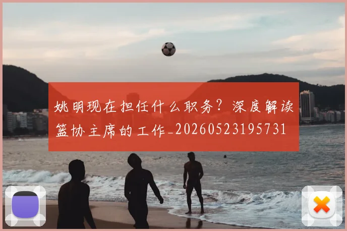 姚明现在担任什么职务?深度解读篮协主席的工作_20260523195731