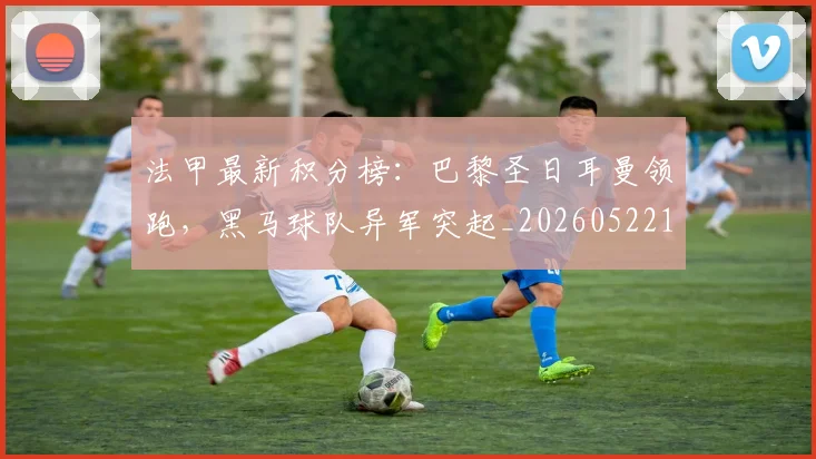 法甲最新积分榜：巴黎圣日耳曼领跑，黑马球队异军突起_20260522161207