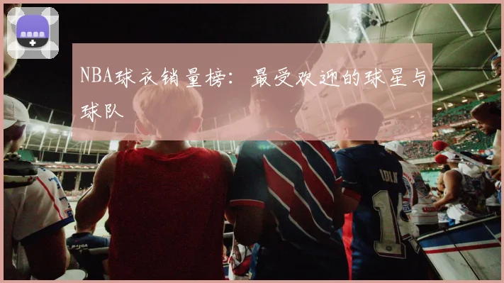 NBA球衣销量榜:最受欢迎的球星与球队