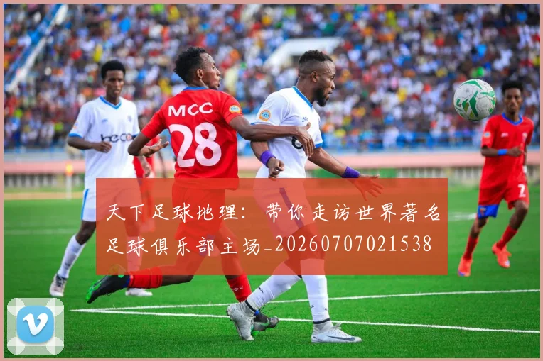 天下足球地理:带你走访世界著名足球俱乐部主场_20260707021538