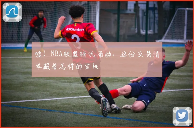 嘘！NBA联盟暗流涌动，这份交易清单藏着怎样的玄机