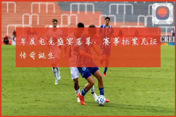 年度电竞盛宴落幕，赛事档案见证传奇诞生