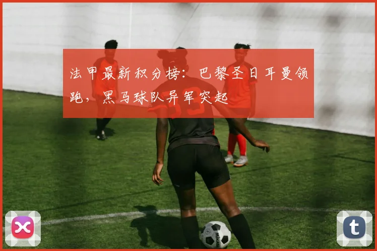法甲最新积分榜:巴黎圣日耳曼领跑,黑马球队异军突起