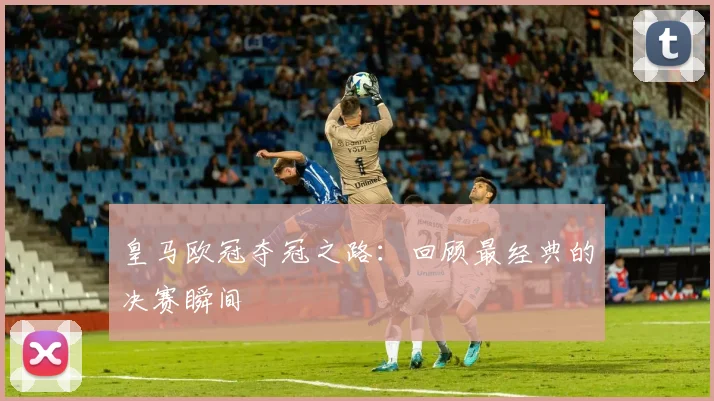 皇马欧冠夺冠之路:回顾最经典的决赛瞬间