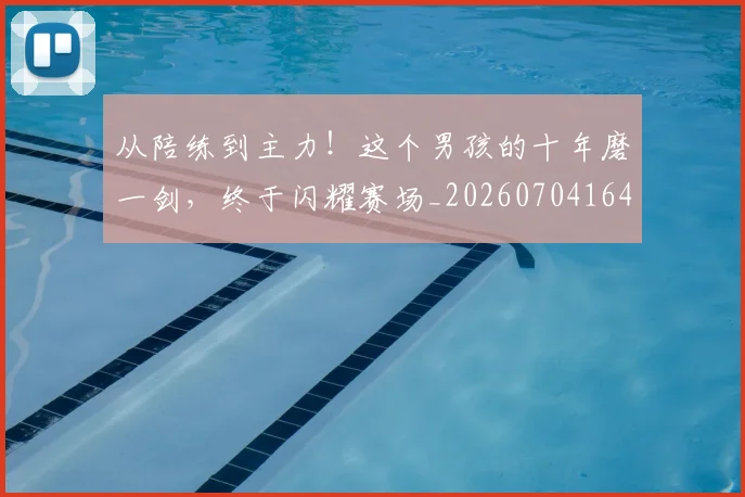 从陪练到主力！这个男孩的十年磨一剑，终于闪耀赛场_20260704164824