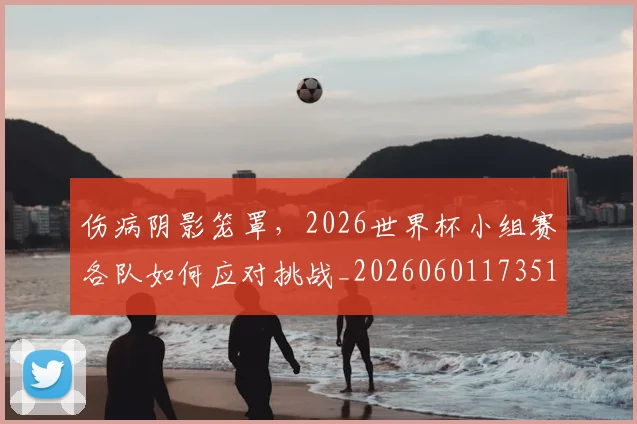 伤病阴影笼罩,2026世界杯小组赛各队如何应对挑战_20260601173511