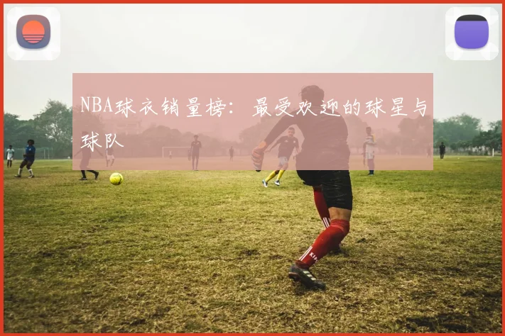 NBA球衣销量榜:最受欢迎的球星与球队