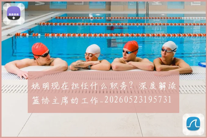 姚明现在担任什么职务?深度解读篮协主席的工作_20260523195731