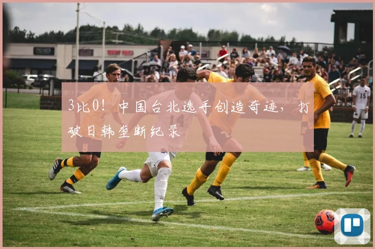 3比0！中国台北选手创造奇迹，打破日韩垄断纪录